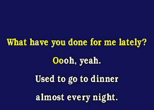 What have you done for me lately?
Oooh. yeah.

Used to go to dinner

almost every night.