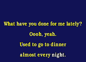 What have you done for me lately?
Oooh, yeah.
Used to go to dinner

almost every night.