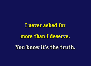 I never asked for

more than I deserve.

You know it's the truth.