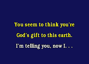 You seem to think you're

God's gift to this earth.

I'm telling you. now I. . .