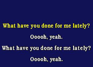 What have you done for me lately?
000011. yeah.
What have you done for me lately?

000011. yeah.