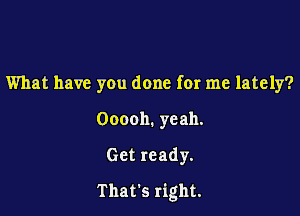 What have you done for me lately?

Ooooh. yeah.

Get ready.

That's right.