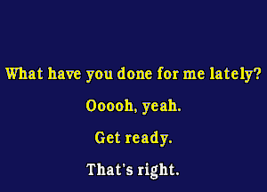 What have you done for me lately?

Ooooh. yeah.
Get ready.

That's right.