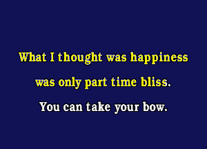 What I thought was happiness
was only part time bliss.

You can take your bow.