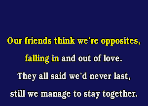 Our friends think we're opposites,
falling in and out of love.
They all said we'd never last.

still we manage to stay together.