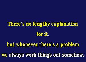 There's no lengthy explanation
for it,
but whenever there's a problem

we always work things out somehow.