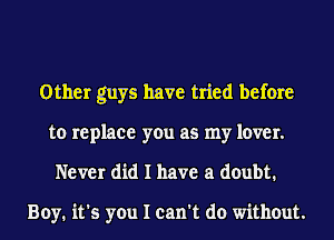 Other guys have tried before
to replace you as my lover.
Never did I have a doubt.

Boy. it's you I can't do without.