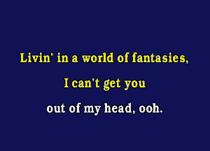 Livin' in a warld of fantasies.

I can't get you

out of my head. ooh.