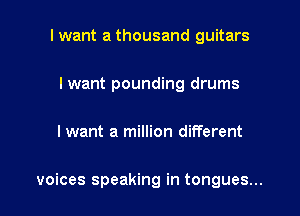 I want a thousand guitars
I want pounding drums

I want a million different

voices speaking in tongues...