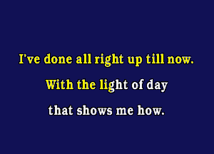 I've done all right up till now.

With the light of day

that shows me how.