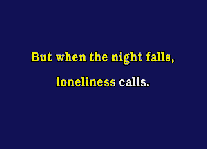 But when the night falls.

loneliness calls.