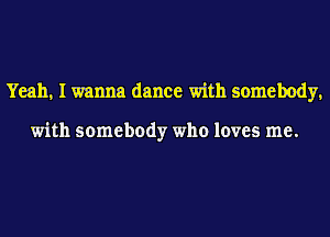 Yeah. I wanna dance with somebody.

with somebody who loves me.