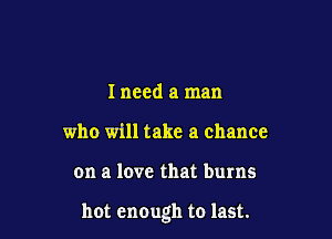 I need a man
who will take a chance

on a love that burns

hot enough to last.