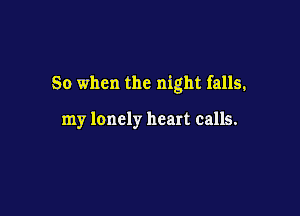 So when the night falls.

my lonely heart calls.