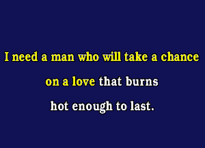 Ineed a man who will take a chance

on a love that burns

hot enough to last.
