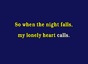 So when the night falls.

my lonely heart calls.