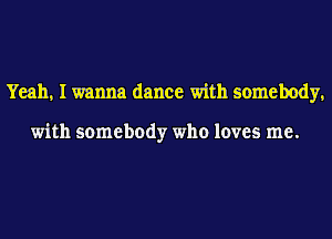 Yeah. I wanna dance with somebody.

with somebody who loves me.