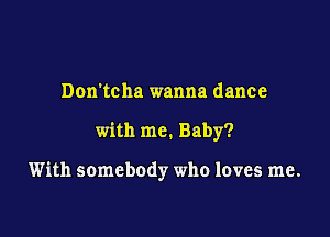 Don'tcha wanna dance

with me. Baby?

With somebody who loves me.