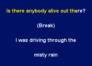 Is there anybody alive out there?

(Break)

I was driving through the

misty rain