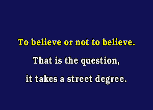 To believe or not to believe.

That is the question.

it takes a street degree.