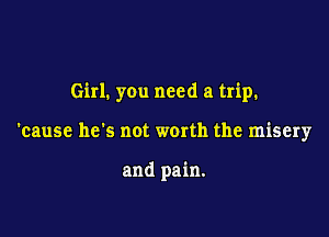 Girl. you need a trip.

'cause he's not worth the misery

and pain.