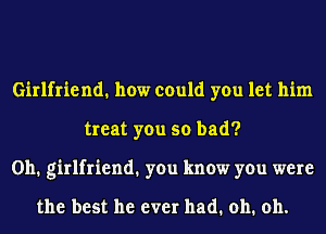 Girlfriend. how could you let him
treat you so bad?
0h1 girlfriend1 you know you were

the best he ever had. oh. oh.
