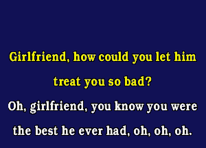 Girlfriend. how could you let him
treat you so bad?
0h1 girlfriend1 you know you were

the best he ever had. oh. oh. oh.