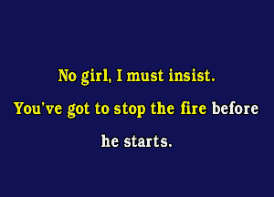 No girl. I must insist.

You've got to stop the fire before

he starts.