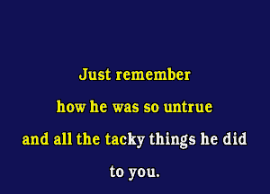 Just remember

how he was so untrue

and all the tacky things he did

to you.