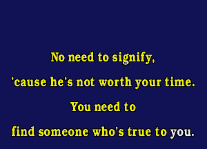No need to signify.
'cause he's not worth your time.
You need to

find someone who's true to you.