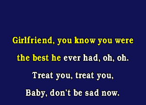 Girlfriend1 you know you were
the best he ever had. oh. oh.
Treat you. treat you.

Baby. don't be sad now.