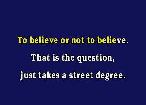 To believe or not to believe.

That is the question.

just takes a street degree.