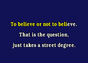 To believe or not to believe.

That is the question.

just takes a street degree.