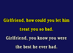 Girlfriend. how could you let him
treat you so bad.
Girlfriend1 you know you were

the best he ever had.