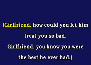 (Girlfriend. how could you let him
treat you so bad.
Girlfriend1 you know you were

the best he ever had.)