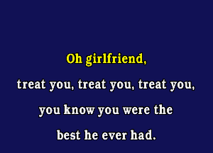 0h girlfriend.

treat you. treat you. treat you.
you know you were the

best he ever had.