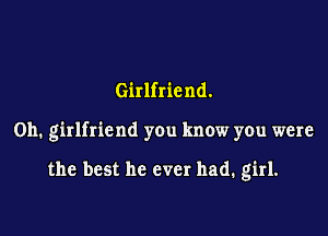 Girlfriend.

0h. girlfriend you know you were

the best he ever had. girl.