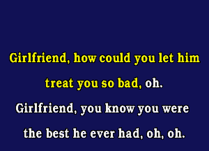 Girlfriend. how could you let him
treat you so bad. oh.
Girlfriend1 you know you were

the best he ever had. oh. oh.