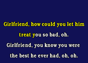 Girlfriend. how could you let him
treat you so bad. oh.
Girlfriend1 you know you were

the best he ever had. oh. oh.