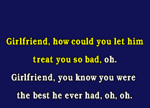 Girlfriend. how could you let him
treat you so bad. oh.
Girlfriend1 you know you were

the best he ever had. oh. oh.