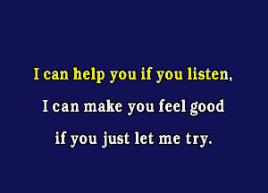 I can help you if you listen.

I can make you feel good

if you just let me try.