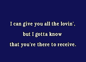 I can give you all the lovin'.

but I gotta know

that you're there to receive.