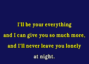 I'll be your everything
and I can give you so much more,
and I'll never leave you lonely

at night.