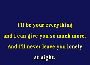 I'll be your everything
and I can give you so much more.
And I'll never leave you lonely

at night.