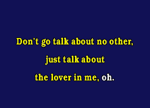 Don't go talk about no other.

just talk about

the lover in me. oh.