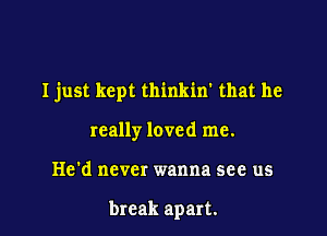 I just kept thinkin' that he

really loved me.
He'd never wanna see us

break apart.