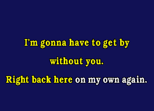 I'm gonna have to get by

without you.

Right back here on my own again.