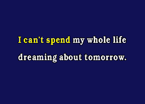 I can't spend my whole life

dreaming about tomorrow.