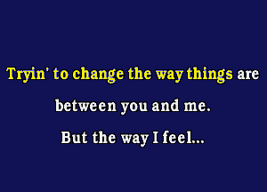 Tryin' to change the way things are

between you and me.

But the way I feel...