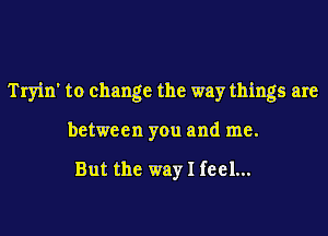 Tryin' to change the way things are
between you and me.

But the way I feel...